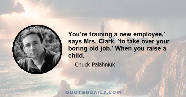 You’re training a new employee,' says Mrs. Clark, 'to take over your boring old job.' When you raise a child.