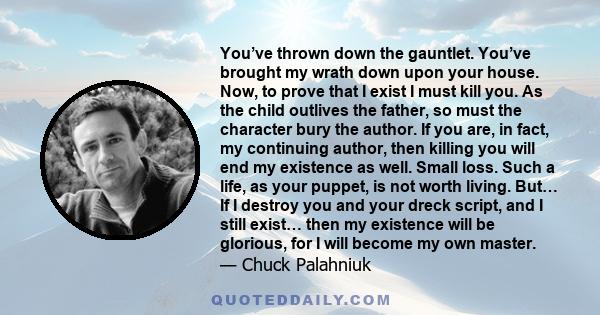 You’ve thrown down the gauntlet. You’ve brought my wrath down upon your house. Now, to prove that I exist I must kill you. As the child outlives the father, so must the character bury the author. If you are, in fact, my 