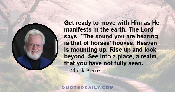 Get ready to move with Him as He manifests in the earth. The Lord says: The sound you are hearing is that of horses' hooves. Heaven is mounting up. Rise up and look beyond. See into a place, a realm, that you have not