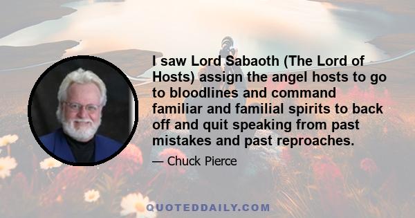 I saw Lord Sabaoth (The Lord of Hosts) assign the angel hosts to go to bloodlines and command familiar and familial spirits to back off and quit speaking from past mistakes and past reproaches.