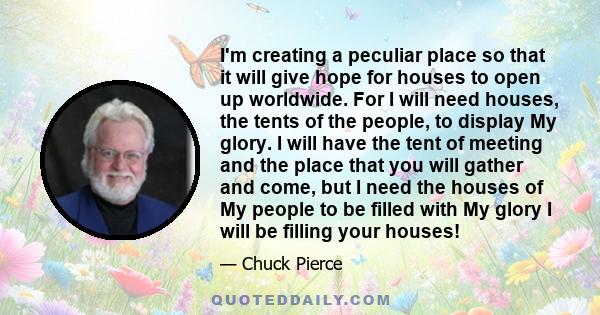 I'm creating a peculiar place so that it will give hope for houses to open up worldwide. For I will need houses, the tents of the people, to display My glory. I will have the tent of meeting and the place that you will