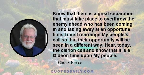 Know that there is a great separation that must take place to overthrow the enemy ahead who has been coming in and taking away at an opportune time. I must rearrange My people's call so that their opportunity will be