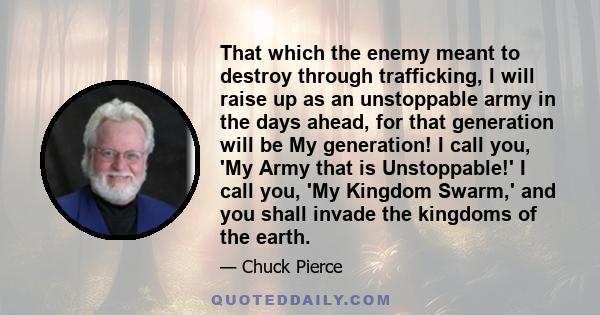 That which the enemy meant to destroy through trafficking, I will raise up as an unstoppable army in the days ahead, for that generation will be My generation! I call you, 'My Army that is Unstoppable!' I call you, 'My