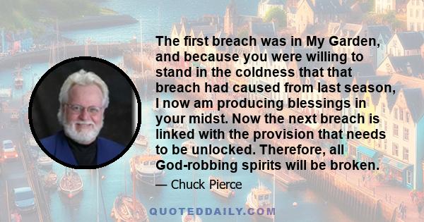 The first breach was in My Garden, and because you were willing to stand in the coldness that that breach had caused from last season, I now am producing blessings in your midst. Now the next breach is linked with the