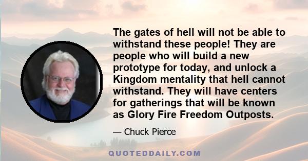 The gates of hell will not be able to withstand these people! They are people who will build a new prototype for today, and unlock a Kingdom mentality that hell cannot withstand. They will have centers for gatherings