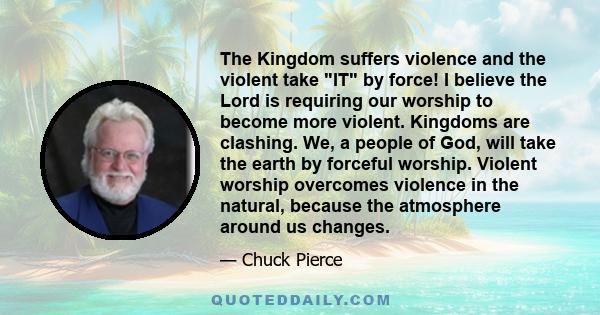 The Kingdom suffers violence and the violent take IT by force! I believe the Lord is requiring our worship to become more violent. Kingdoms are clashing. We, a people of God, will take the earth by forceful worship.