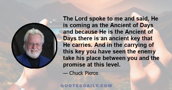 The Lord spoke to me and said, He is coming as the Ancient of Days and because He is the Ancient of Days there is an ancient key that He carries. And in the carrying of this key you have seen the enemy take his place