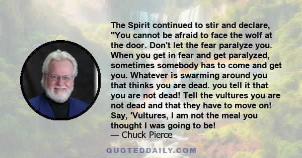 The Spirit continued to stir and declare, You cannot be afraid to face the wolf at the door. Don't let the fear paralyze you. When you get in fear and get paralyzed, sometimes somebody has to come and get you. Whatever