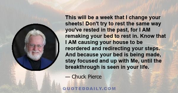 This will be a week that I change your sheets! Don't try to rest the same way you've rested in the past, for I AM remaking your bed to rest in. Know that I AM causing your house to be reordered and redirecting your