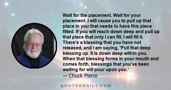 Wait for the placement. Wait for your placement. I will cause you to pull up that place in you that needs to have this piece fitted. If you will reach down deep and pull up that place that only I can fill, I will fill