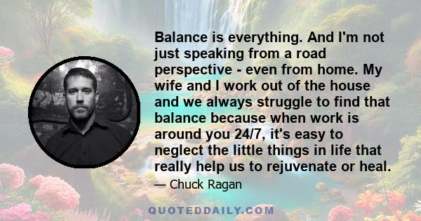 Balance is everything. And I'm not just speaking from a road perspective - even from home. My wife and I work out of the house and we always struggle to find that balance because when work is around you 24/7, it's easy