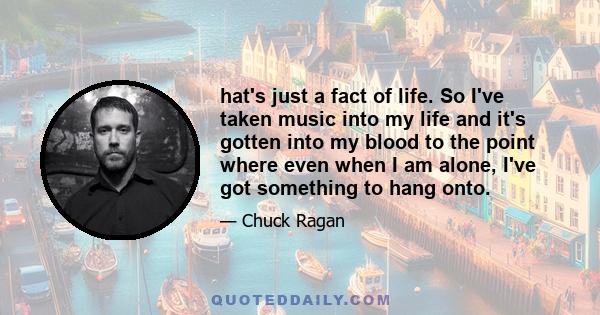 hat's just a fact of life. So I've taken music into my life and it's gotten into my blood to the point where even when I am alone, I've got something to hang onto.