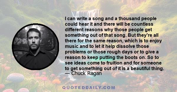 I can write a song and a thousand people could hear it and there will be countless different reasons why those people get something out of that song. But they're all there for the same reason, which is to enjoy music