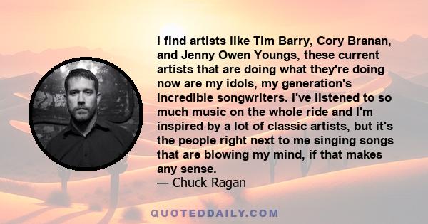 I find artists like Tim Barry, Cory Branan, and Jenny Owen Youngs, these current artists that are doing what they're doing now are my idols, my generation's incredible songwriters. I've listened to so much music on the