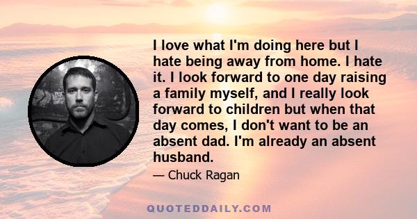 I love what I'm doing here but I hate being away from home. I hate it. I look forward to one day raising a family myself, and I really look forward to children but when that day comes, I don't want to be an absent dad.