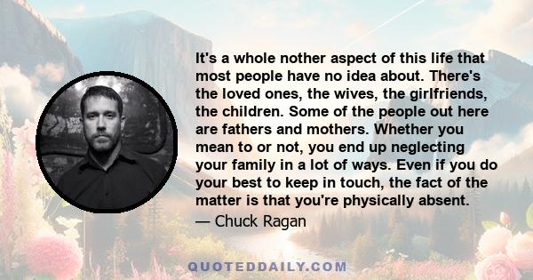 It's a whole nother aspect of this life that most people have no idea about. There's the loved ones, the wives, the girlfriends, the children. Some of the people out here are fathers and mothers. Whether you mean to or