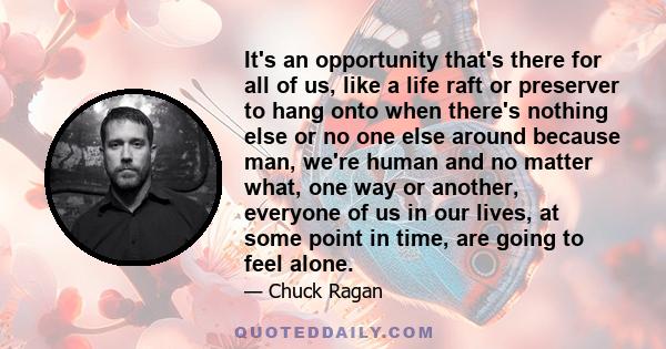 It's an opportunity that's there for all of us, like a life raft or preserver to hang onto when there's nothing else or no one else around because man, we're human and no matter what, one way or another, everyone of us