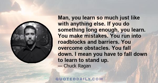 Man, you learn so much just like with anything else. If you do something long enough, you learn. You make mistakes. You run into roadblocks and barriers. You overcome obstacles. You fall down. I mean you have to fall