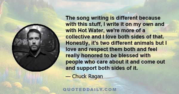 The song writing is different because with this stuff, I write it on my own and with Hot Water, we're more of a collective and I love both sides of that. Honestly, it's two different animals but I love and respect them