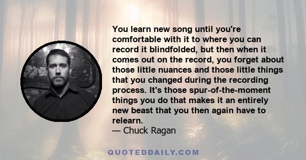 You learn new song until you're comfortable with it to where you can record it blindfolded, but then when it comes out on the record, you forget about those little nuances and those little things that you changed during 