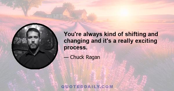 You're always kind of shifting and changing and it's a really exciting process.