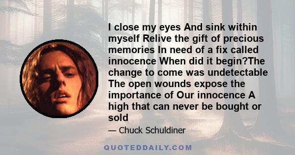 I close my eyes And sink within myself Relive the gift of precious memories In need of a fix called innocence When did it begin?The change to come was undetectable The open wounds expose the importance of Our innocence