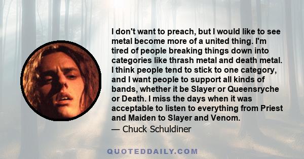 I don't want to preach, but I would like to see metal become more of a united thing. I'm tired of people breaking things down into categories like thrash metal and death metal. I think people tend to stick to one