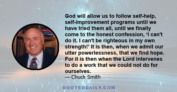 God will allow us to follow self-help, self-improvement programs until we have tried them all, until we finally come to the honest confession, ‘I can't do it. I can't be righteous in my own strength!’ It is then, when