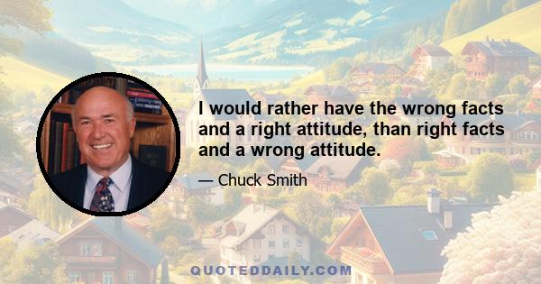 I would rather have the wrong facts and a right attitude, than right facts and a wrong attitude.