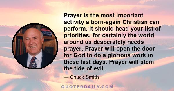 Prayer is the most important activity a born-again Christian can perform. It should head your list of priorities, for certainly the world around us desperately needs prayer. Prayer will open the door for God to do a