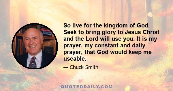 So live for the kingdom of God. Seek to bring glory to Jesus Christ and the Lord will use you. It is my prayer, my constant and daily prayer, that God would keep me useable.