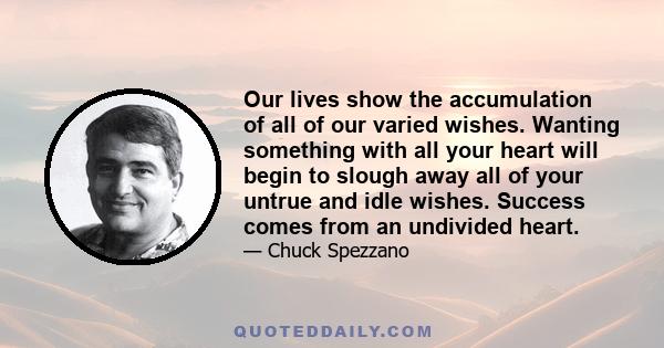 Our lives show the accumulation of all of our varied wishes. Wanting something with all your heart will begin to slough away all of your untrue and idle wishes. Success comes from an undivided heart.