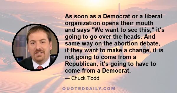 As soon as a Democrat or a liberal organization opens their mouth and says We want to see this, it's going to go over the heads. And same way on the abortion debate, if they want to make a change, it is not going to