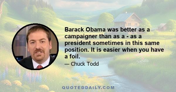 Barack Obama was better as a campaigner than as a - as a president sometimes in this same position. It is easier when you have a foil.