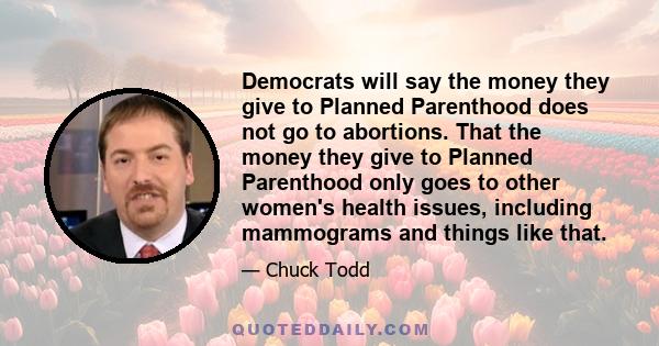 Democrats will say the money they give to Planned Parenthood does not go to abortions. That the money they give to Planned Parenthood only goes to other women's health issues, including mammograms and things like that.