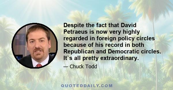 Despite the fact that David Petraeus is now very highly regarded in foreign policy circles because of his record in both Republican and Democratic circles. It`s all pretty extraordinary.