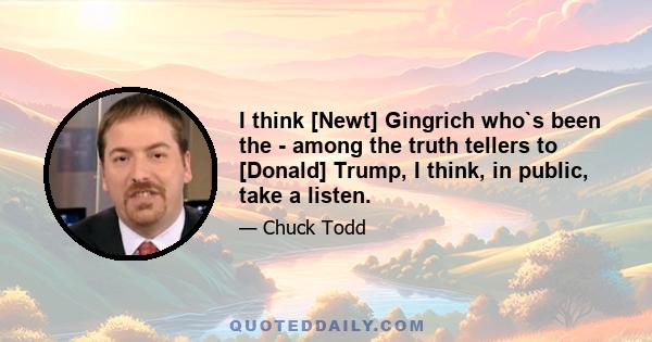 I think [Newt] Gingrich who`s been the - among the truth tellers to [Donald] Trump, I think, in public, take a listen.