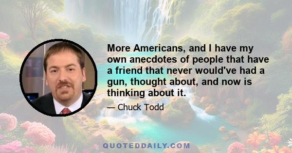 More Americans, and I have my own anecdotes of people that have a friend that never would've had a gun, thought about, and now is thinking about it.