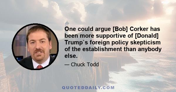 One could argue [Bob] Corker has been more supportive of [Donald] Trump`s foreign policy skepticism of the establishment than anybody else.