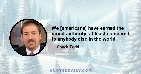 We [americans] have earned the moral authority, at least compared to anybody else in the world.