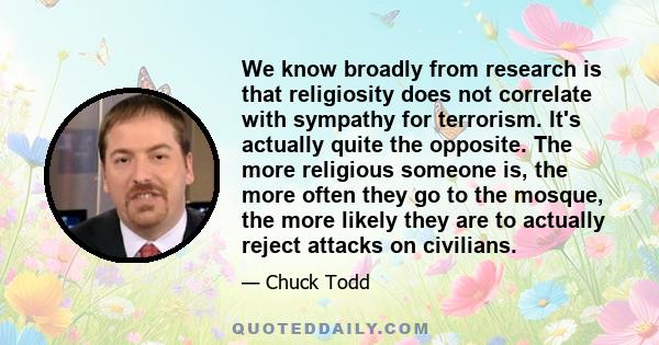 We know broadly from research is that religiosity does not correlate with sympathy for terrorism. It's actually quite the opposite. The more religious someone is, the more often they go to the mosque, the more likely