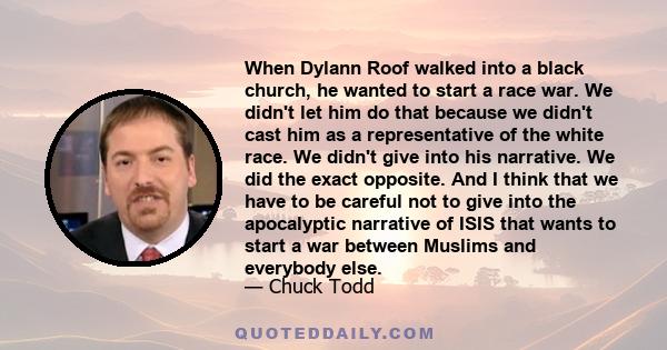 When Dylann Roof walked into a black church, he wanted to start a race war. We didn't let him do that because we didn't cast him as a representative of the white race. We didn't give into his narrative. We did the exact 