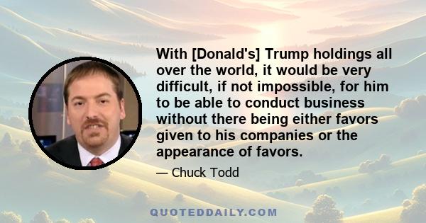 With [Donald's] Trump holdings all over the world, it would be very difficult, if not impossible, for him to be able to conduct business without there being either favors given to his companies or the appearance of