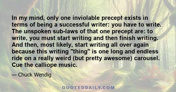 In my mind, only one inviolable precept exists in terms of being a successful writer: you have to write. The unspoken sub-laws of that one precept are: to write, you must start writing and then finish writing. And then, 