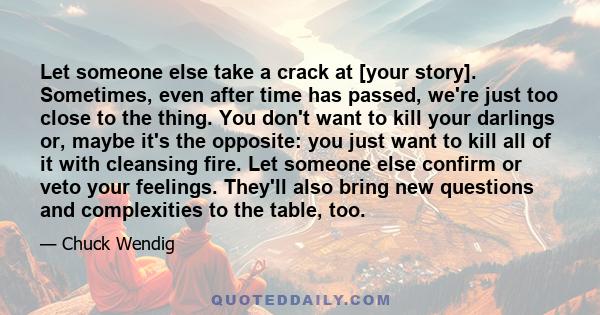 Let someone else take a crack at [your story]. Sometimes, even after time has passed, we're just too close to the thing. You don't want to kill your darlings or, maybe it's the opposite: you just want to kill all of it