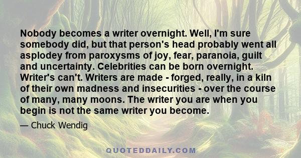 Nobody becomes a writer overnight. Well, I'm sure somebody did, but that person's head probably went all asplodey from paroxysms of joy, fear, paranoia, guilt and uncertainty. Celebrities can be born overnight. Writer's 