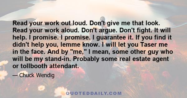 Read your work out loud. Don't give me that look. Read your work aloud. Don't argue. Don't fight. It will help. I promise. I promise. I guarantee it. If you find it didn't help you, lemme know. I will let you Taser me