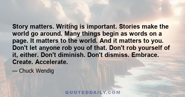 Story matters. Writing is important. Stories make the world go around. Many things begin as words on a page. It matters to the world. And it matters to you. Don't let anyone rob you of that. Don't rob yourself of it,