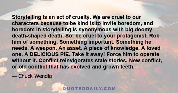 Storytelling is an act of cruelty. We are cruel to our characters because to be kind is to invite boredom, and boredom in storytelling is synonymous with big doomy death-shaped death. So: be cruel to your protagonist.