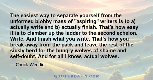 The easiest way to separate yourself from the unformed blobby mass of aspiring writers is to a) actually write and b) actually finish. That's how easy it is to clamber up the ladder to the second echelon. Write. And